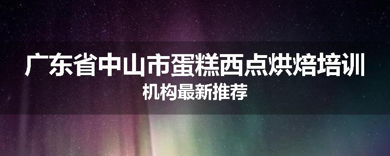 广东省中山市蛋糕西点烘焙培训机构最新推荐