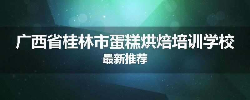 广西省桂林市蛋糕烘焙培训学校最新推荐
