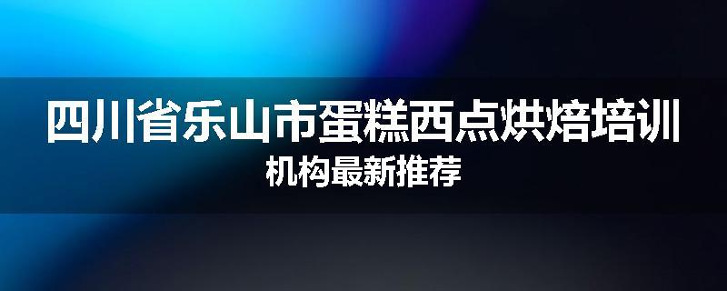 四川省乐山市蛋糕西点烘焙培训机构最新推荐