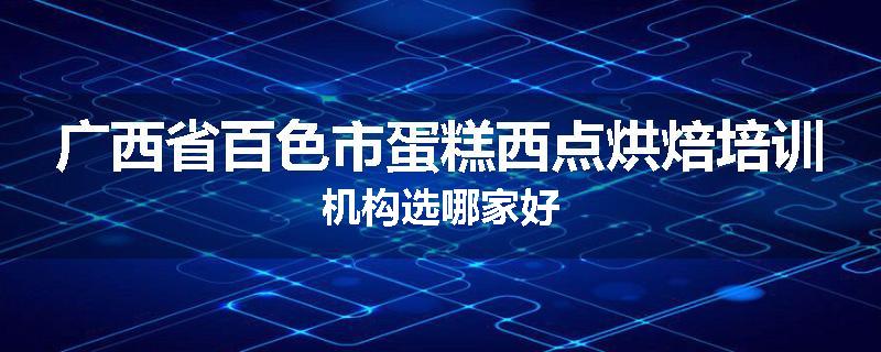 广西省百色市蛋糕西点烘焙培训机构选哪家好