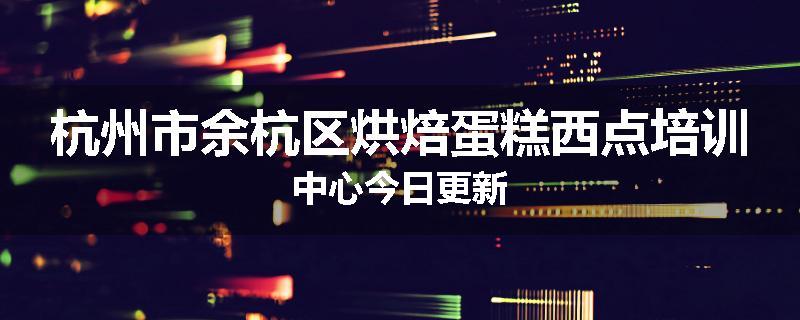 杭州市余杭区烘焙蛋糕西点培训中心今日更新