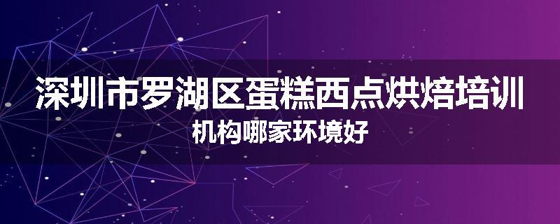 深圳市罗湖区蛋糕西点烘焙培训机构哪家环境好