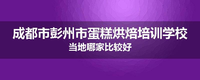 成都市彭州市蛋糕烘焙培训学校当地哪家比较好
