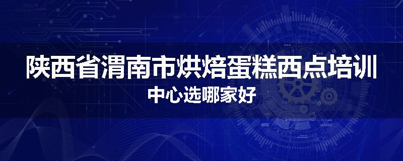 陕西省渭南市烘焙蛋糕西点培训中心选哪家好