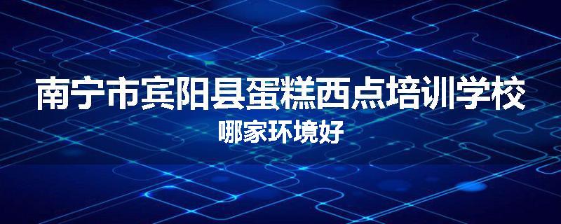 南宁市宾阳县蛋糕西点培训学校哪家环境好