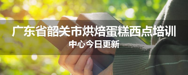 广东省韶关市烘焙蛋糕西点培训中心今日更新