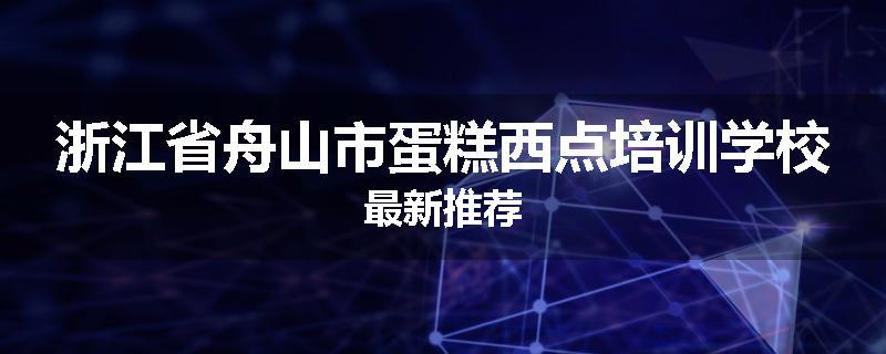 浙江省舟山市蛋糕西点培训学校最新推荐
