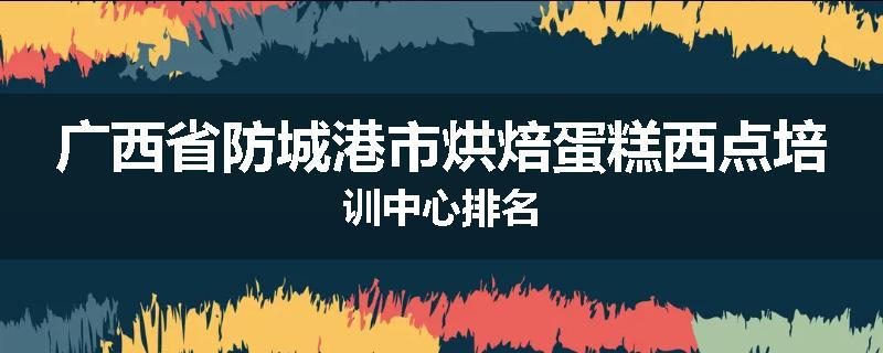 广西省防城港市烘焙蛋糕西点培训中心排名