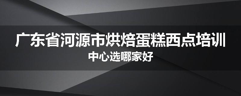 广东省河源市烘焙蛋糕西点培训中心选哪家好