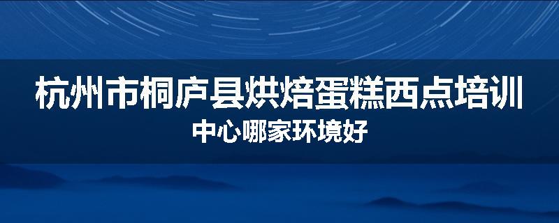 杭州市桐庐县烘焙蛋糕西点培训中心哪家环境好
