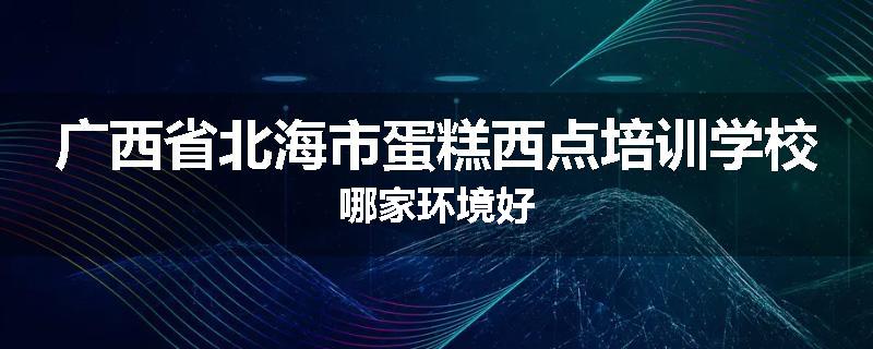 广西省北海市蛋糕西点培训学校哪家环境好