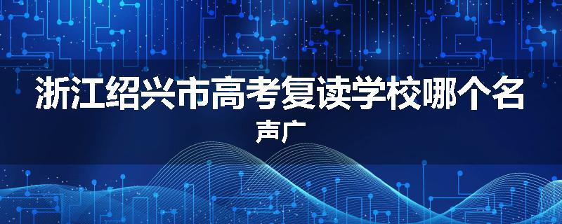 浙江绍兴市高考复读学校哪个名声广