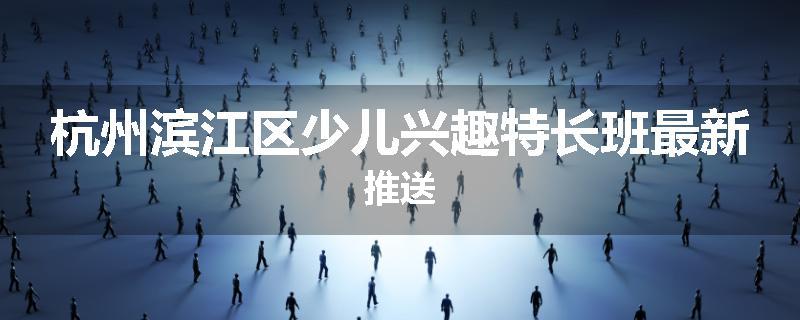 杭州滨江区少儿兴趣特长班最新推送