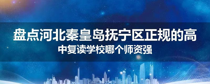 盘点河北秦皇岛抚宁区正规的高中复读学校哪个师资强