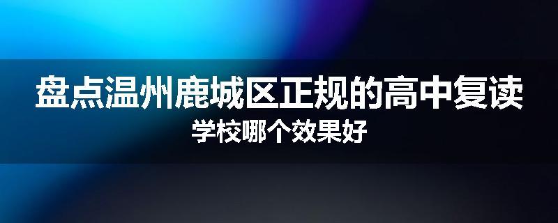 盘点温州鹿城区正规的高中复读学校哪个效果好