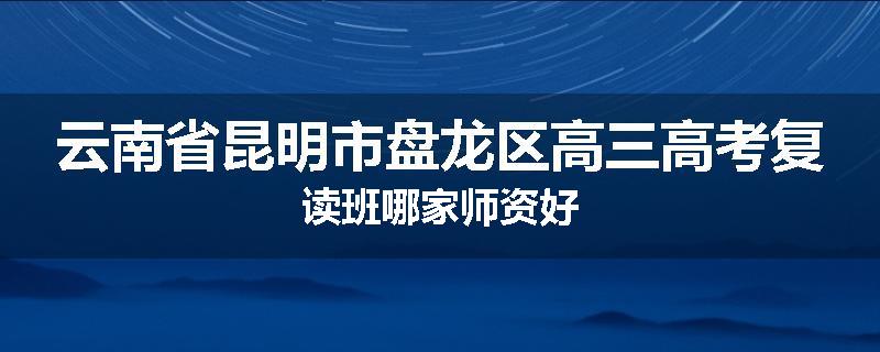 云南省昆明市盘龙区高三高考复读班哪家师资好