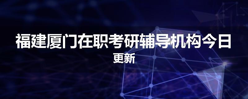 福建厦门在职考研辅导机构今日更新