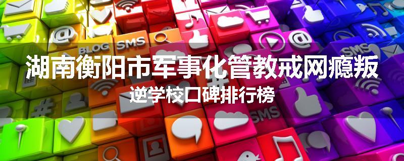 湖南衡阳市军事化管教戒网瘾叛逆学校口碑排行榜