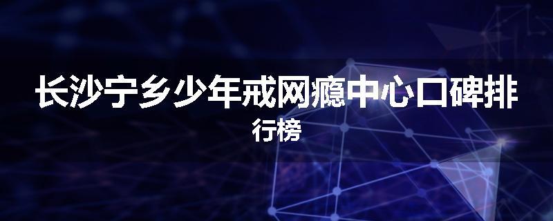 长沙宁乡少年戒网瘾中心口碑排行榜