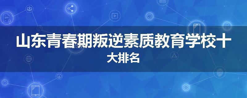 山东青春期叛逆素质教育学校十大排名