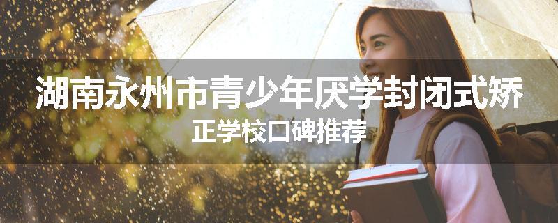 湖南永州市青少年厌学封闭式矫正学校口碑推荐