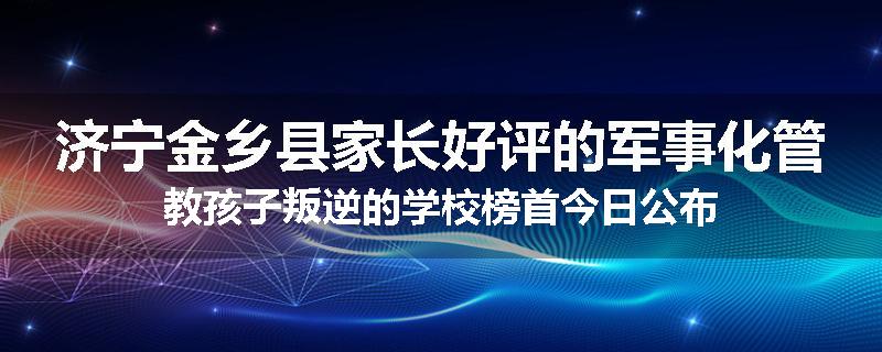 济宁金乡县家长好评的军事化管教孩子叛逆的学校榜首今日公布