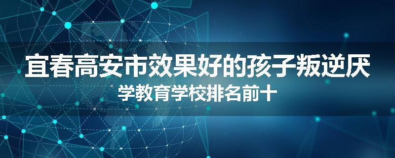 宜春高安市效果好的孩子叛逆厌学教育学校排名前十