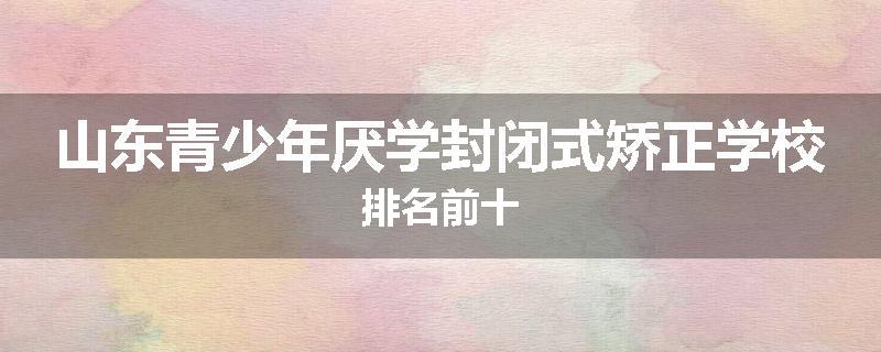 山东青少年厌学封闭式矫正学校排名前十