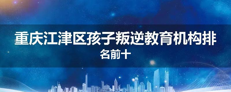 重庆江津区孩子叛逆教育机构排名前十