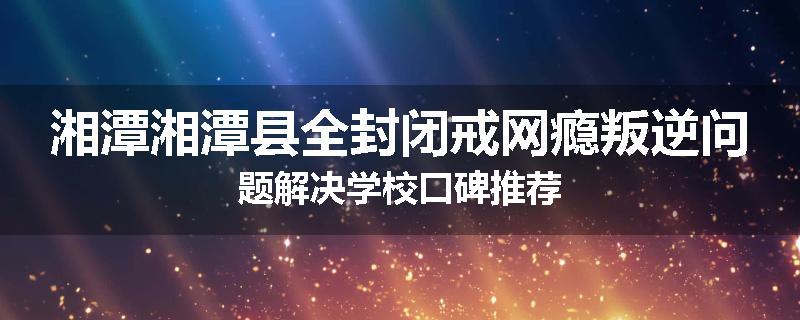 湘潭湘潭县全封闭戒网瘾叛逆问题解决学校口碑推荐