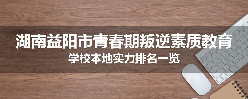 湖南益阳市青春期叛逆素质教育学校本地实力排名一览