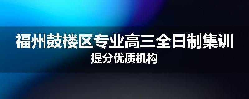 福州鼓楼区专业高三全日制集训提分优质机构