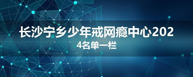 长沙宁乡少年戒网瘾中心2024名单一栏