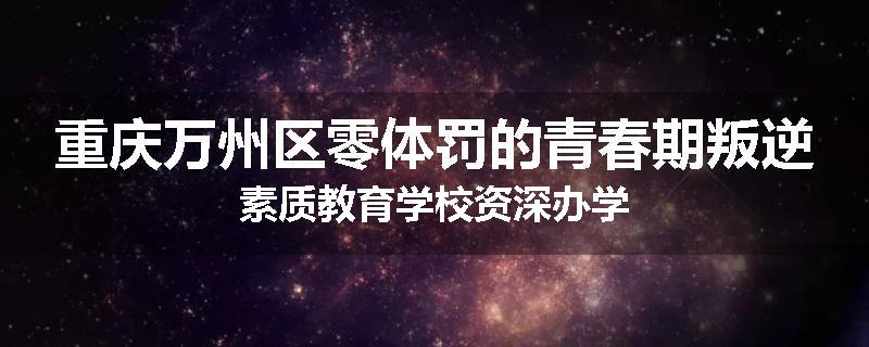 重庆万州区零体罚的青春期叛逆素质教育学校资深办学