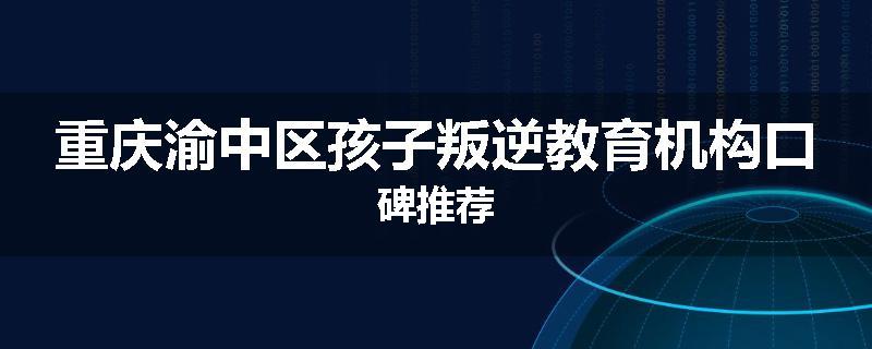 重庆渝中区孩子叛逆教育机构口碑推荐
