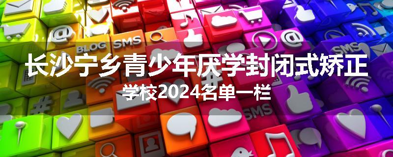 长沙宁乡青少年厌学封闭式矫正学校2024名单一栏