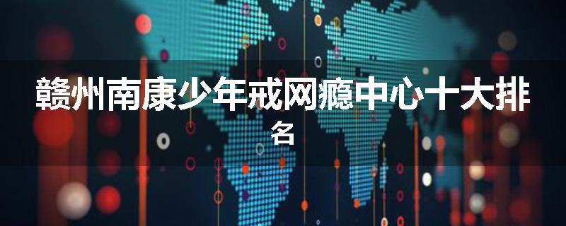 赣州南康少年戒网瘾中心十大排名