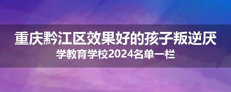 重庆黔江区效果好的孩子叛逆厌学教育学校2024名单一栏