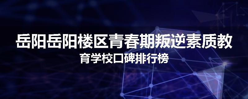 岳阳岳阳楼区青春期叛逆素质教育学校口碑排行榜