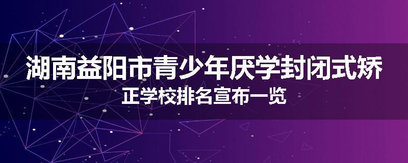 湖南益阳市青少年厌学封闭式矫正学校排名宣布一览