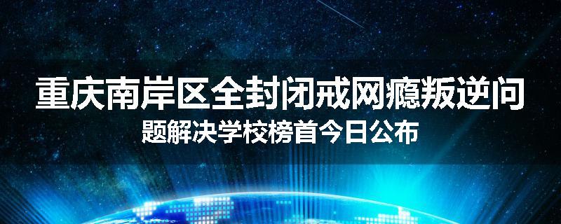 重庆南岸区全封闭戒网瘾叛逆问题解决学校榜首今日公布