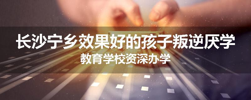 长沙宁乡效果好的孩子叛逆厌学教育学校资深办学