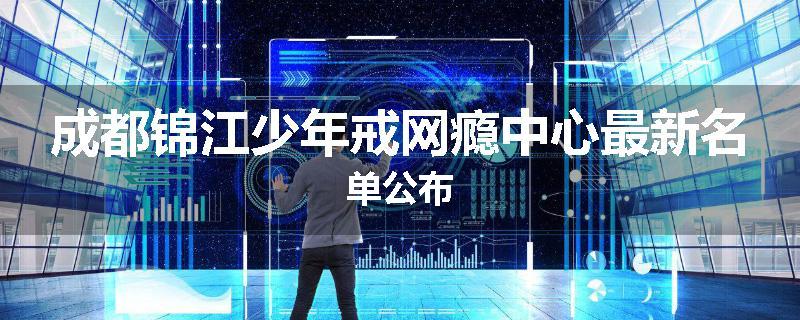 成都锦江少年戒网瘾中心最新名单公布