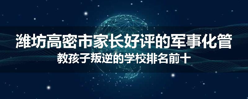 潍坊高密市家长好评的军事化管教孩子叛逆的学校排名前十
