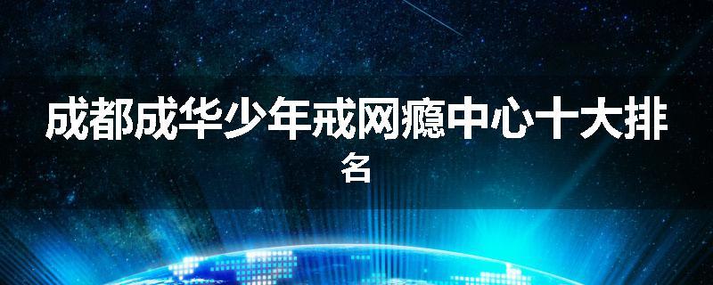 成都成华少年戒网瘾中心十大排名