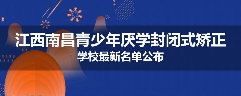 江西南昌青少年厌学封闭式矫正学校最新名单公布