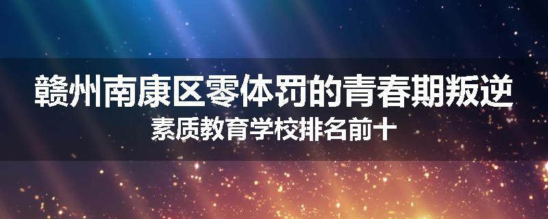 赣州南康区零体罚的青春期叛逆素质教育学校排名前十