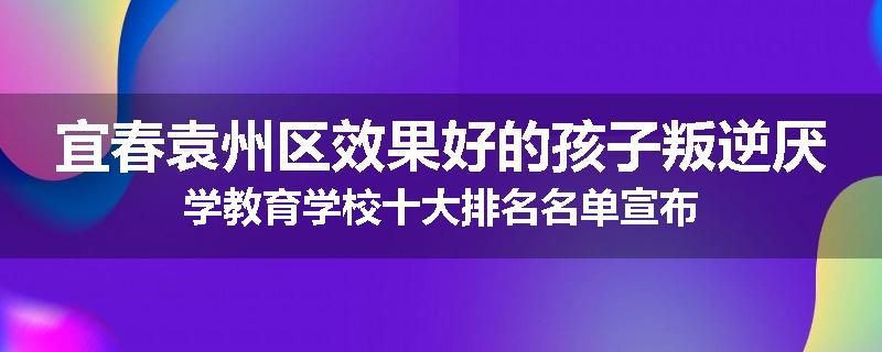 宜春袁州区效果好的孩子叛逆厌学教育学校十大排名名单宣布