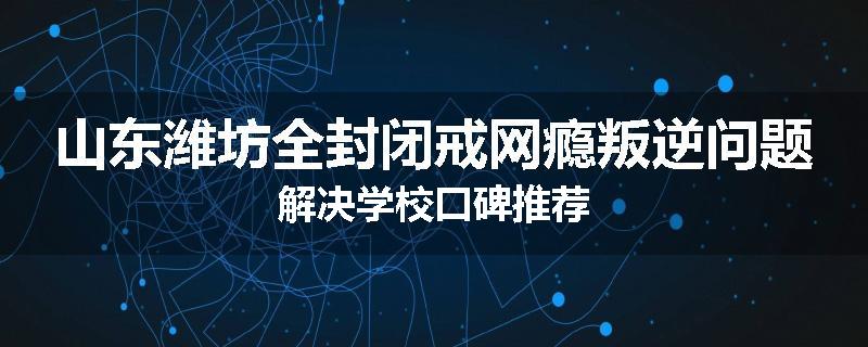 山东潍坊全封闭戒网瘾叛逆问题解决学校口碑推荐