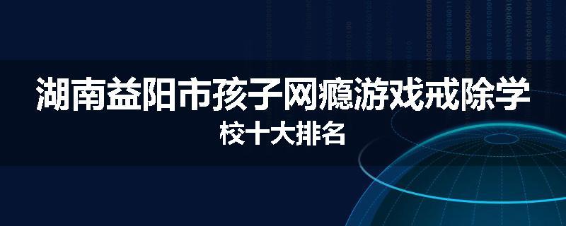 湖南益阳市孩子网瘾游戏戒除学校十大排名